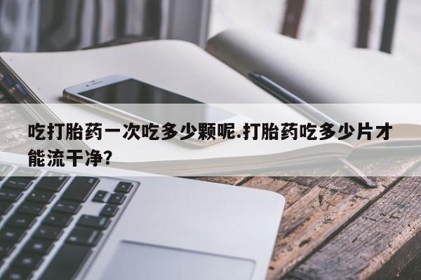 米非司酮片方旗舰店吃打胎药一次吃多少颗呢.打胎药吃多少片才能流干净？