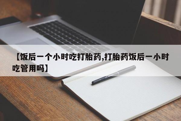 米非司酮片方旗舰店【饭后一个小时吃打胎药,打胎药饭后一小时吃管用吗】