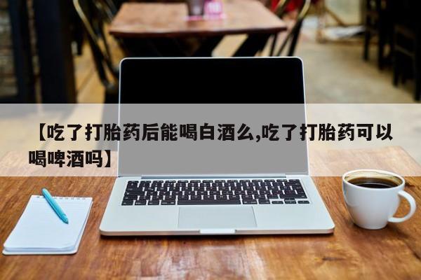 米非司酮片方旗舰店【吃了打胎药后能喝白酒么,吃了打胎药可以喝啤酒吗】
