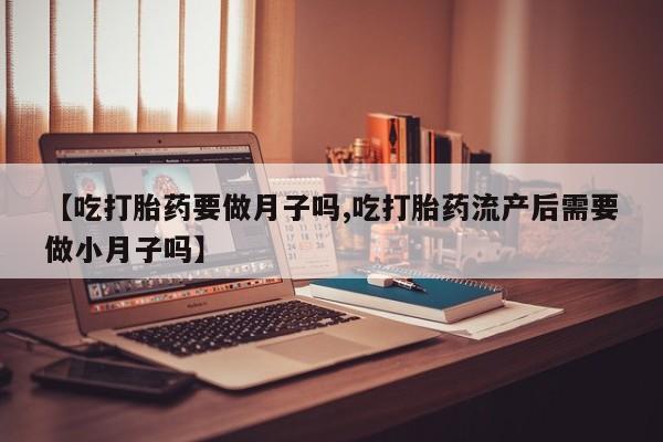 米非司酮片方旗舰店【吃打胎药要做月子吗,吃打胎药流产后需要做小月子吗】