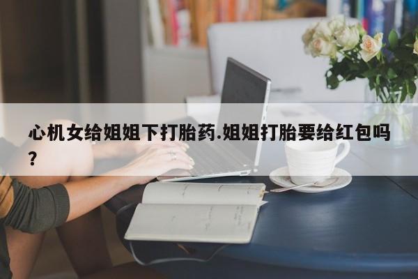 米非司酮片方旗舰店心机女给姐姐下打胎药.姐姐打胎要给红包吗？