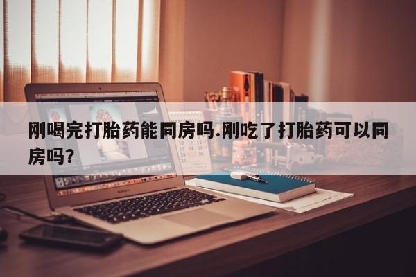 米非司酮片方旗舰店刚喝完打胎药能同房吗.刚吃了打胎药可以同房吗？