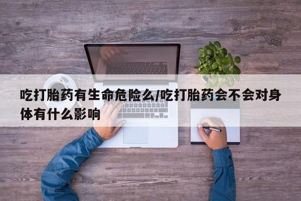 米非司酮片方旗舰店吃打胎药有生命危险么/吃打胎药会不会对身体有什么影响