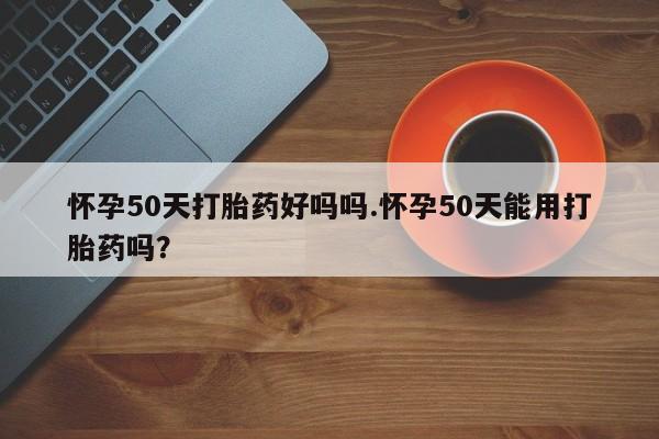 米非司酮片方旗舰店怀孕50天打胎药好吗吗.怀孕50天能用打胎药吗？
