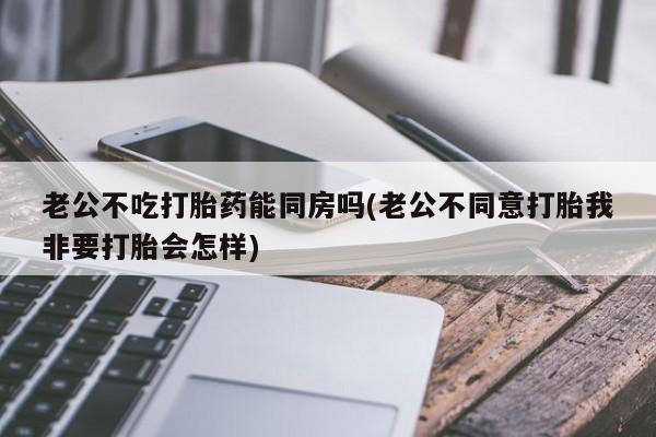 米非司酮片方旗舰店老公不吃打胎药能同房吗(老公不同意打胎我非要打胎会怎样)